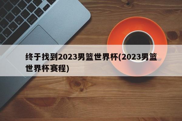 终于找到2023男篮世界杯(2023男篮世界杯赛程)