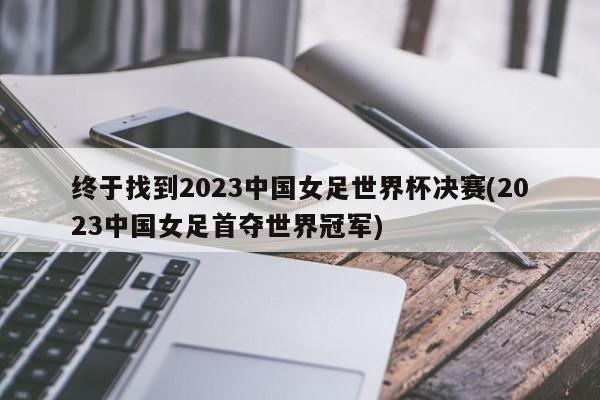 终于找到2023中国女足世界杯决赛(2023中国女足首夺世界冠军)