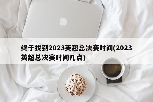 终于找到2023英超总决赛时间(2023英超总决赛时间几点)