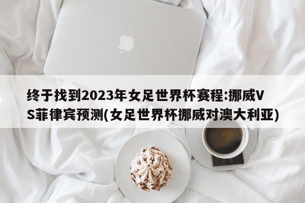 终于找到2023年女足世界杯赛程:挪威VS菲律宾预测(女足世界杯挪威对澳大利亚)