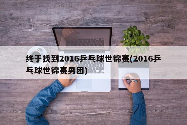 终于找到2016乒乓球世锦赛(2016乒乓球世锦赛男团)