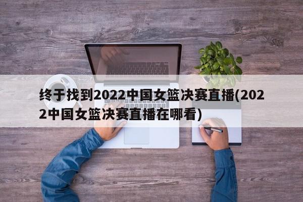 终于找到2022中国女篮决赛直播(2022中国女篮决赛直播在哪看)