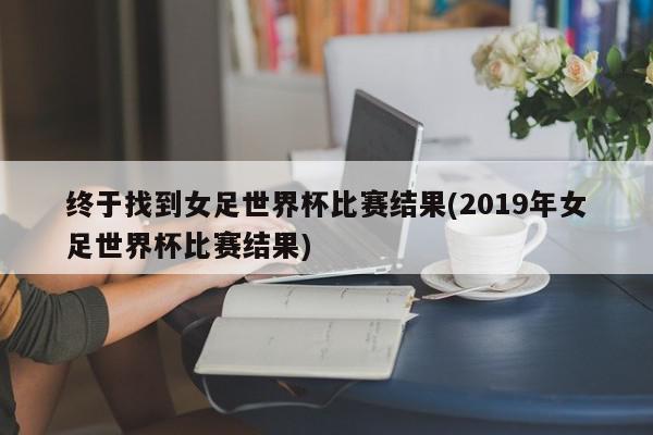 终于找到女足世界杯比赛结果(2019年女足世界杯比赛结果)