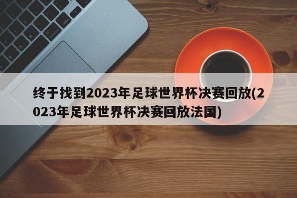 终于找到2023年足球世界杯决赛回放(2023年足球世界杯决赛回放法国)