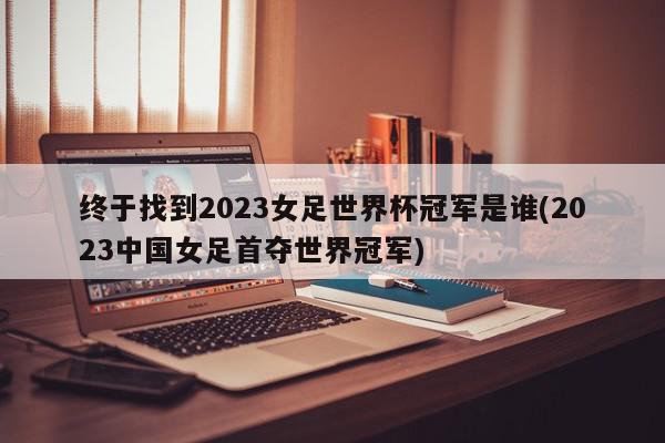 终于找到2023女足世界杯冠军是谁(2023中国女足首夺世界冠军)