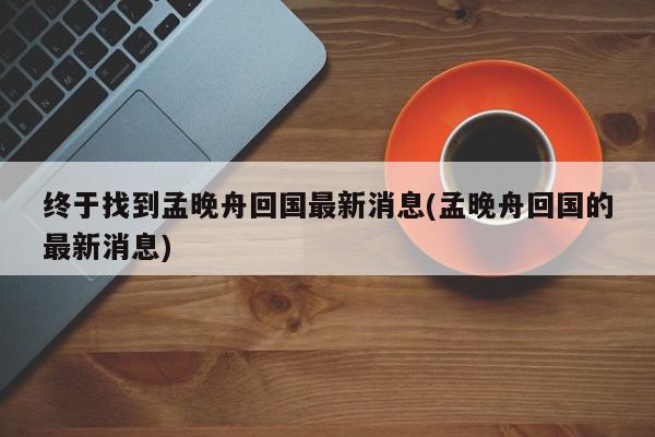 终于找到孟晚舟回国最新消息(孟晚舟回国的最新消息)