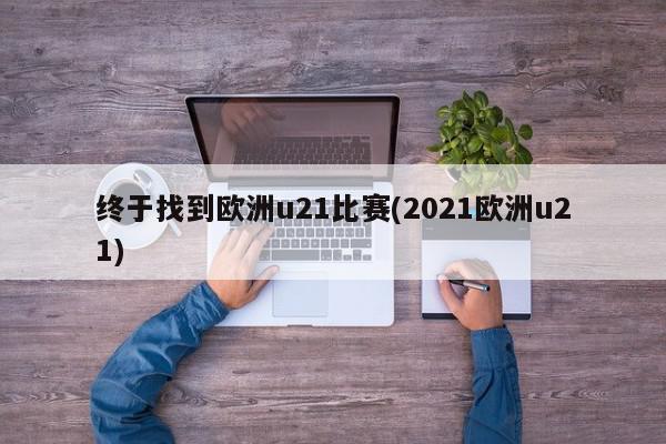 终于找到欧洲u21比赛(2021欧洲u21)