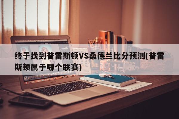 终于找到普雷斯顿VS桑德兰比分预测(普雷斯顿属于哪个联赛)