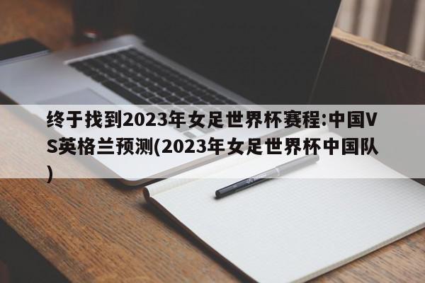 终于找到2023年女足世界杯赛程:中国VS英格兰预测(2023年女足世界杯中国队)