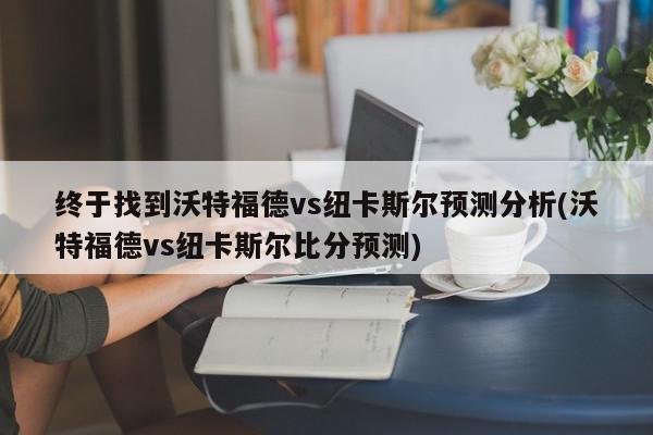 终于找到沃特福德vs纽卡斯尔预测分析(沃特福德vs纽卡斯尔比分预测)