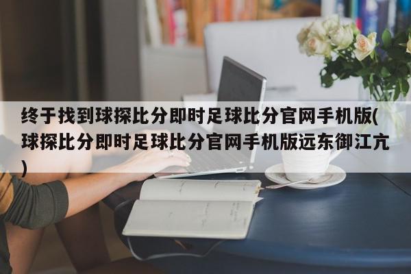 终于找到球探比分即时足球比分官网手机版(球探比分即时足球比分官网手机版远东御江亢)