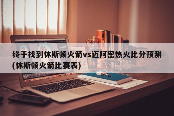 终于找到休斯顿火箭vs迈阿密热火比分预测(休斯顿火箭比赛表)