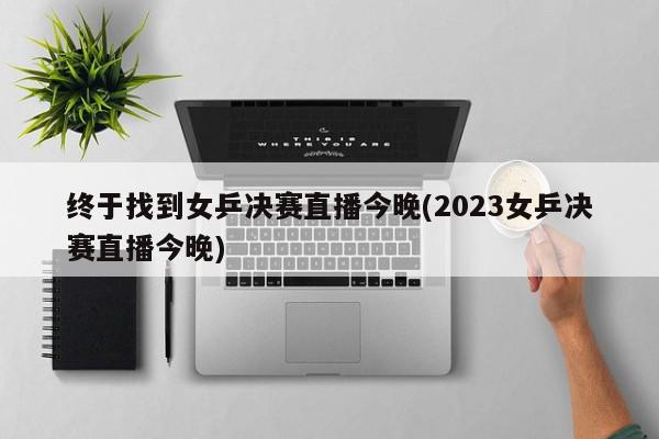 终于找到女乒决赛直播今晚(2023女乒决赛直播今晚)