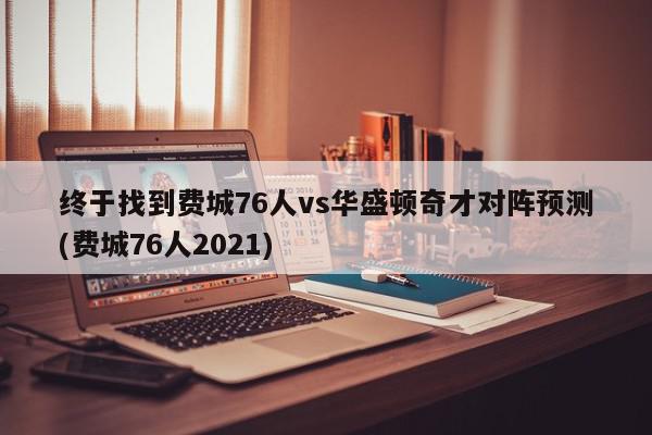 终于找到费城76人vs华盛顿奇才对阵预测(费城76人2021)