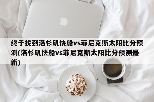 终于找到洛杉矶快船vs菲尼克斯太阳比分预测(洛杉矶快船vs菲尼克斯太阳比分预测最新)