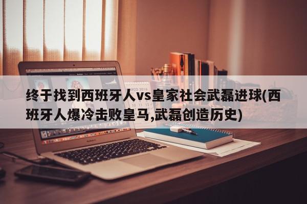 终于找到西班牙人vs皇家社会武磊进球(西班牙人爆冷击败皇马,武磊创造历史)