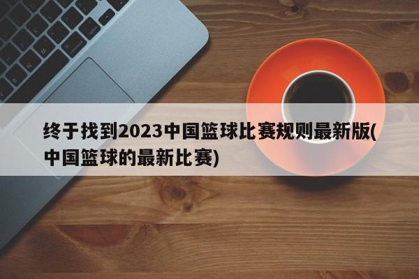 终于找到2023中国篮球比赛规则最新版(中国篮球的最新比赛)