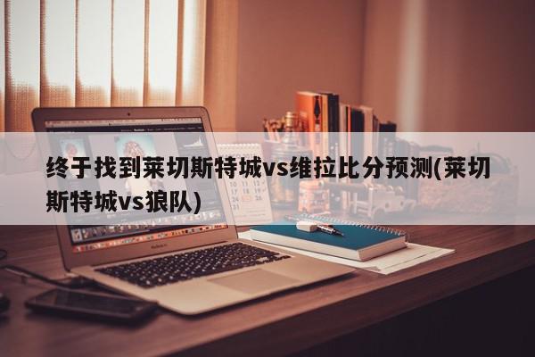 终于找到莱切斯特城vs维拉比分预测(莱切斯特城vs狼队)