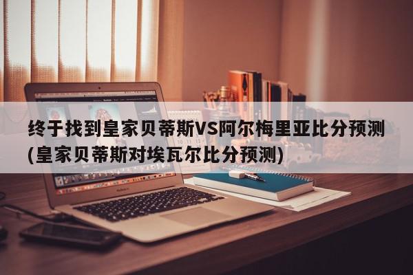 终于找到皇家贝蒂斯VS阿尔梅里亚比分预测(皇家贝蒂斯对埃瓦尔比分预测)