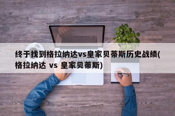 终于找到格拉纳达vs皇家贝蒂斯历史战绩(格拉纳达 vs 皇家贝蒂斯)