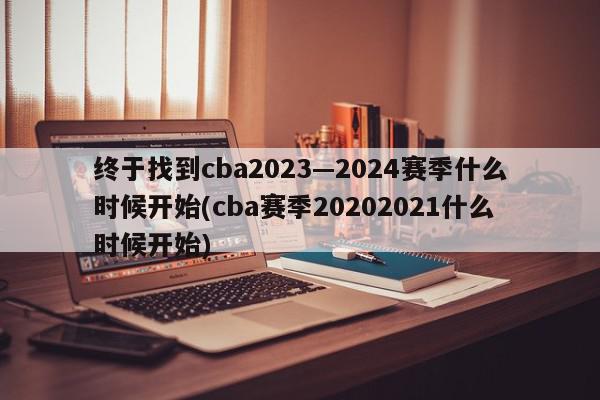 终于找到cba2023—2024赛季什么时候开始(cba赛季20202021什么时候开始)