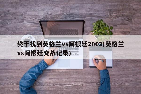 终于找到英格兰vs阿根廷2002(英格兰vs阿根廷交战记录)