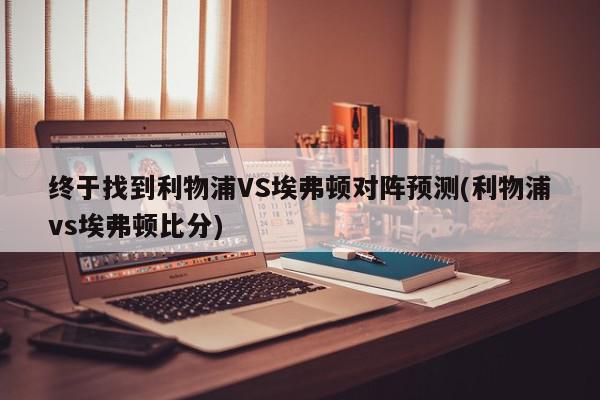 终于找到利物浦VS埃弗顿对阵预测(利物浦vs埃弗顿比分)