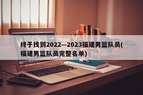 终于找到2022—2023福建男篮队员(福建男篮队员完整名单)