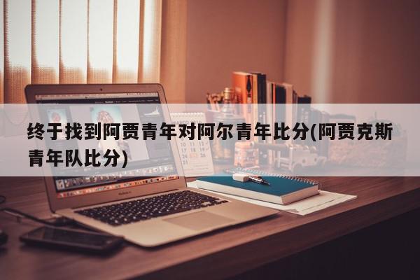 终于找到阿贾青年对阿尔青年比分(阿贾克斯青年队比分)