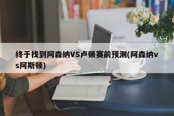 终于找到阿森纳VS卢顿赛前预测(阿森纳vs阿斯顿)