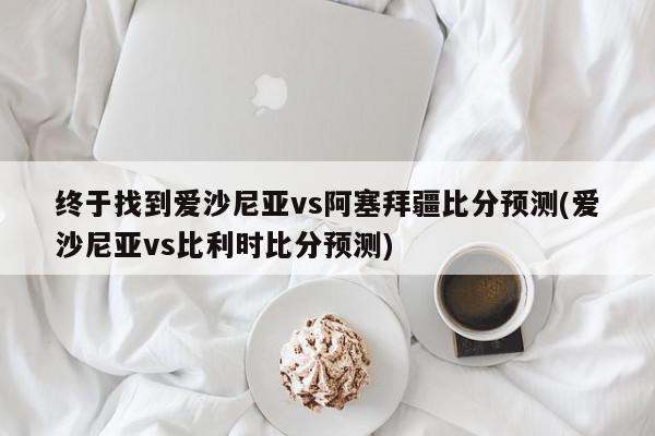 终于找到爱沙尼亚vs阿塞拜疆比分预测(爱沙尼亚vs比利时比分预测)