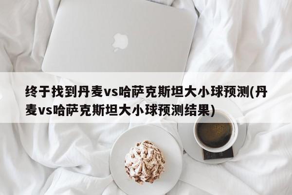 终于找到丹麦vs哈萨克斯坦大小球预测(丹麦vs哈萨克斯坦大小球预测结果)