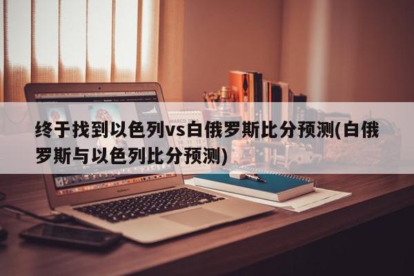 终于找到以色列vs白俄罗斯比分预测(白俄罗斯与以色列比分预测)