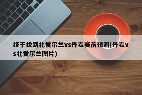 终于找到北爱尔兰vs丹麦赛前预测(丹麦vs北爱尔兰图片)