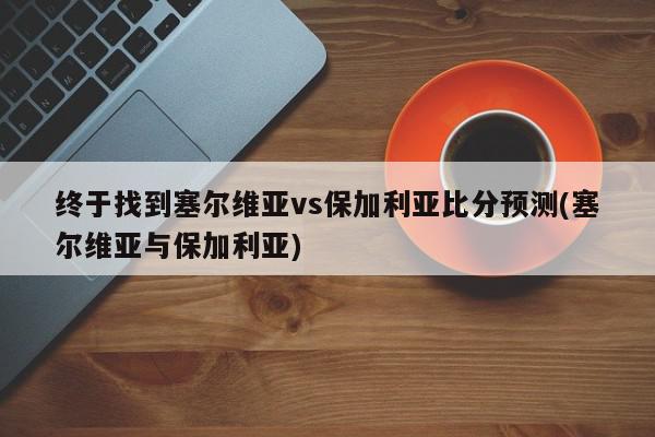 终于找到塞尔维亚vs保加利亚比分预测(塞尔维亚与保加利亚)