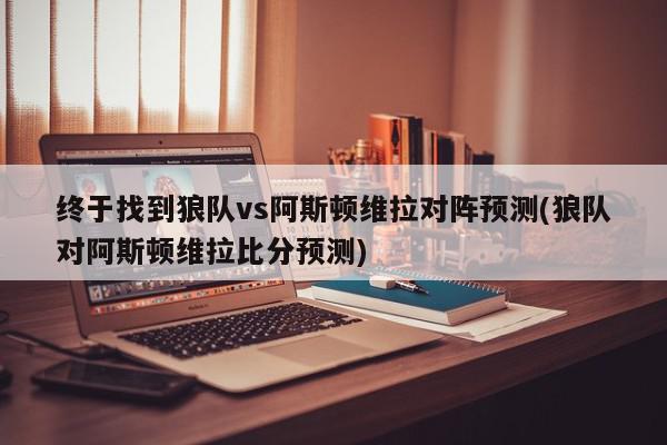 终于找到狼队vs阿斯顿维拉对阵预测(狼队对阿斯顿维拉比分预测)