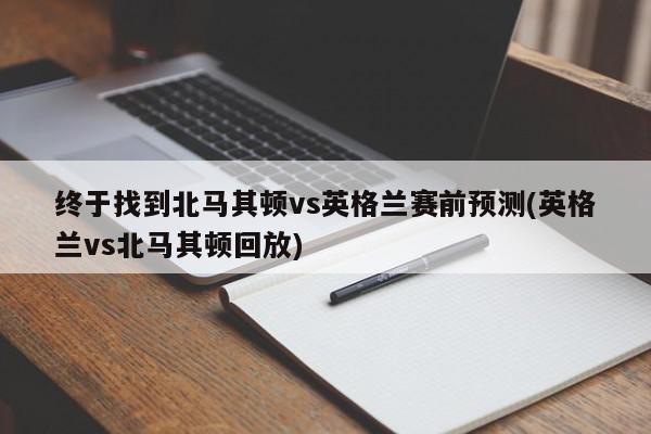 终于找到北马其顿vs英格兰赛前预测(英格兰vs北马其顿回放)