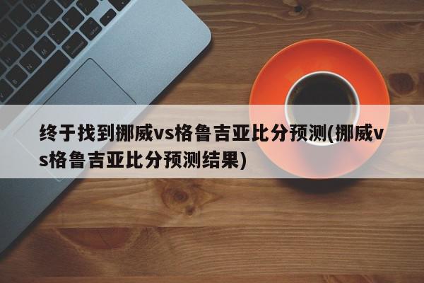 终于找到挪威vs格鲁吉亚比分预测(挪威vs格鲁吉亚比分预测结果)