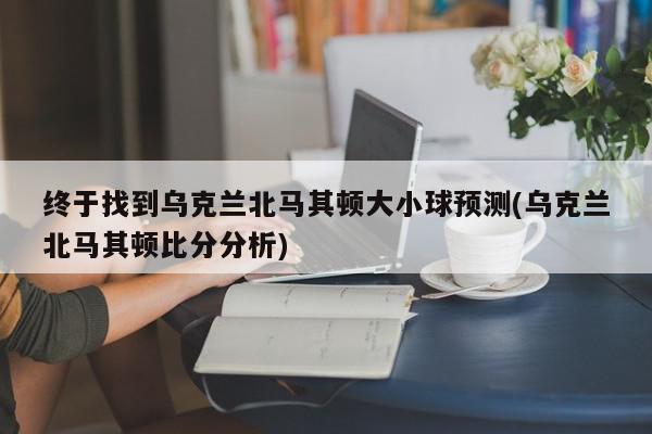 终于找到乌克兰北马其顿大小球预测(乌克兰北马其顿比分分析)