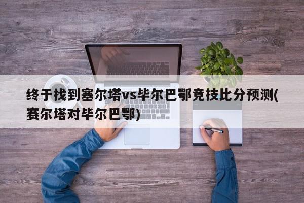 终于找到塞尔塔vs毕尔巴鄂竞技比分预测(赛尔塔对毕尔巴鄂)