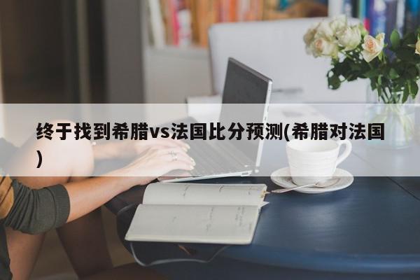 终于找到希腊vs法国比分预测(希腊对法国)