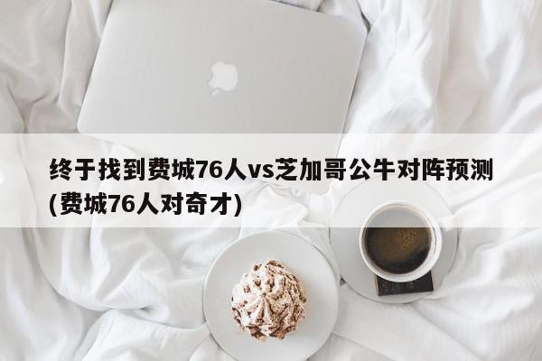 终于找到费城76人vs芝加哥公牛对阵预测(费城76人对奇才)