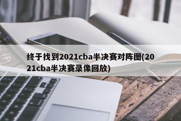 终于找到2021cba半决赛对阵图(2021cba半决赛录像回放)