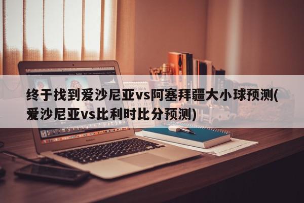 终于找到爱沙尼亚vs阿塞拜疆大小球预测(爱沙尼亚vs比利时比分预测)