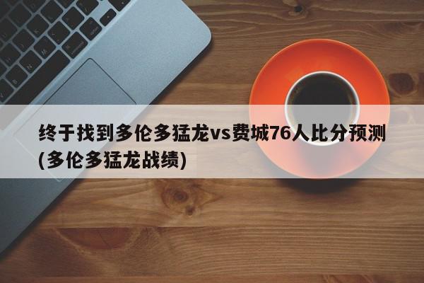 终于找到多伦多猛龙vs费城76人比分预测(多伦多猛龙战绩)