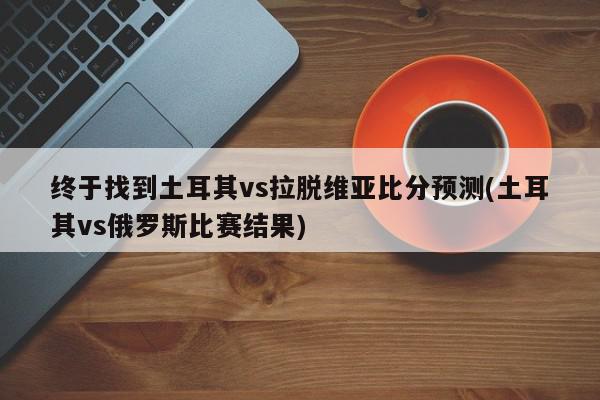 终于找到土耳其vs拉脱维亚比分预测(土耳其vs俄罗斯比赛结果)