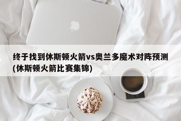 终于找到休斯顿火箭vs奥兰多魔术对阵预测(休斯顿火箭比赛集锦)