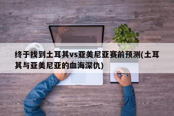 终于找到土耳其vs亚美尼亚赛前预测(土耳其与亚美尼亚的血海深仇)