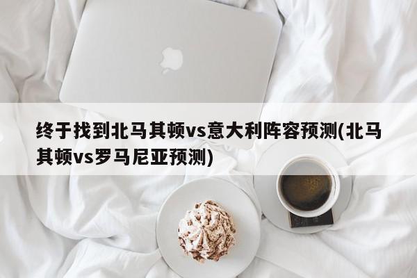 终于找到北马其顿vs意大利阵容预测(北马其顿vs罗马尼亚预测)