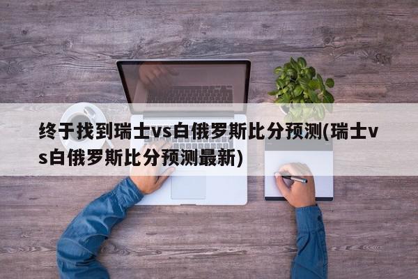 终于找到瑞士vs白俄罗斯比分预测(瑞士vs白俄罗斯比分预测最新)